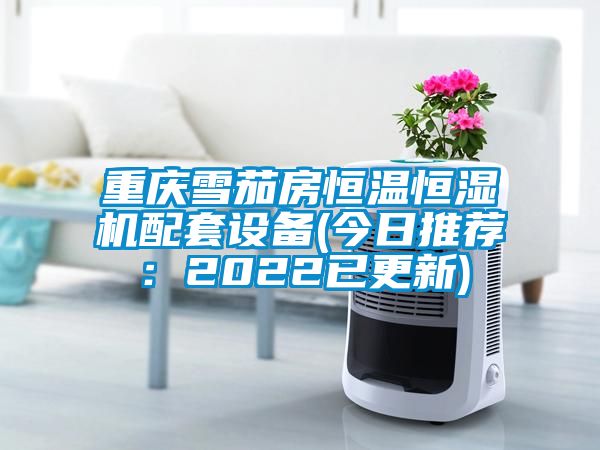 重庆雪茄房恒温恒湿机配套设备(今日推荐：2022已更新)